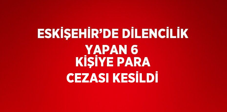 ESKİŞEHİR’DE DİLENCİLİK YAPAN 6 KİŞİYE PARA CEZASI KESİLDİ