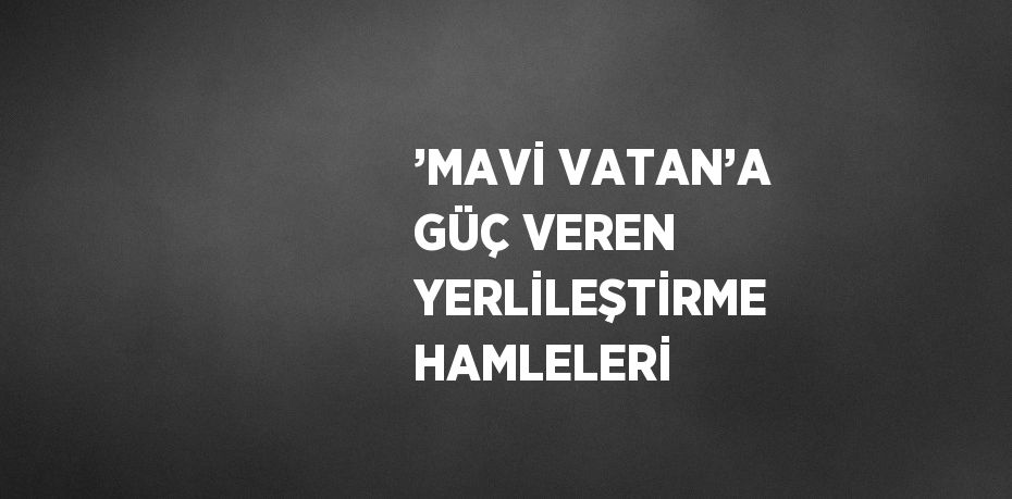 ’MAVİ VATAN’A GÜÇ VEREN YERLİLEŞTİRME HAMLELERİ