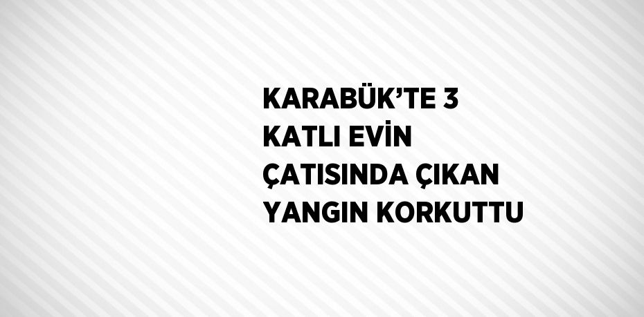 KARABÜK’TE 3 KATLI EVİN ÇATISINDA ÇIKAN YANGIN KORKUTTU