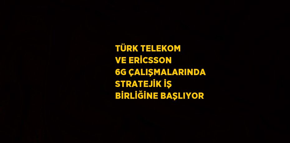 TÜRK TELEKOM VE ERİCSSON 6G ÇALIŞMALARINDA STRATEJİK İŞ BİRLİĞİNE BAŞLIYOR