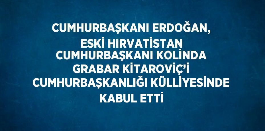 CUMHURBAŞKANI ERDOĞAN, ESKİ HIRVATİSTAN CUMHURBAŞKANI KOLİNDA GRABAR KİTAROVİÇ’İ CUMHURBAŞKANLIĞI KÜLLİYESİNDE KABUL ETTİ