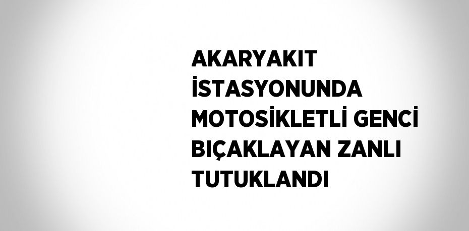 AKARYAKIT İSTASYONUNDA MOTOSİKLETLİ GENCİ BIÇAKLAYAN ZANLI TUTUKLANDI