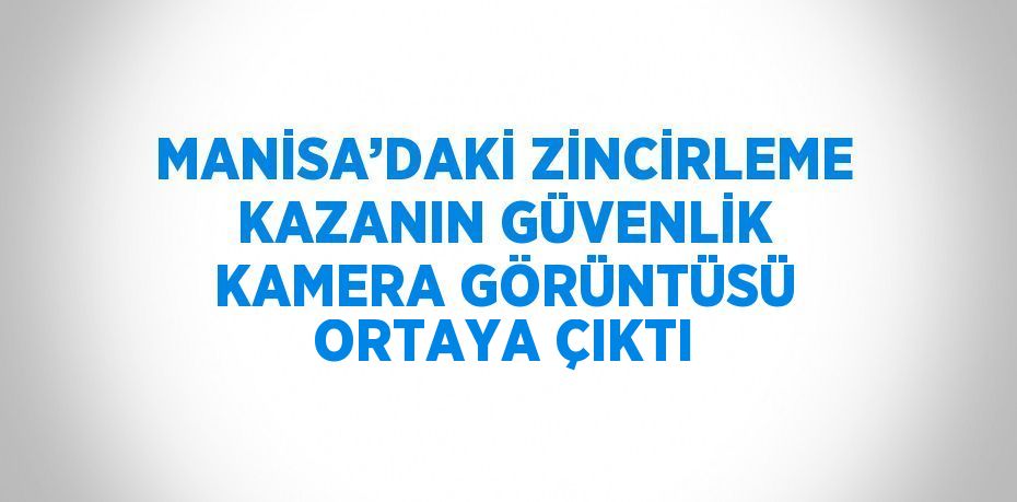 MANİSA’DAKİ ZİNCİRLEME KAZANIN GÜVENLİK KAMERA GÖRÜNTÜSÜ ORTAYA ÇIKTI