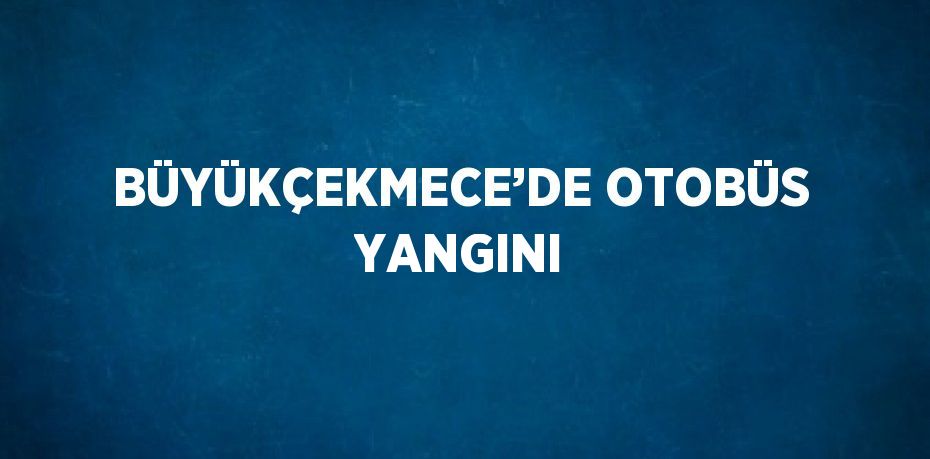 BÜYÜKÇEKMECE’DE OTOBÜS YANGINI