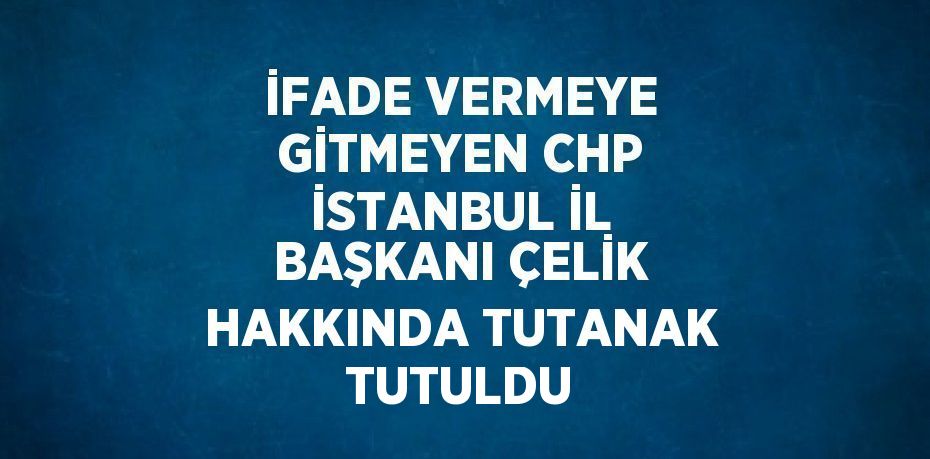 İFADE VERMEYE GİTMEYEN CHP İSTANBUL İL BAŞKANI ÇELİK HAKKINDA TUTANAK TUTULDU