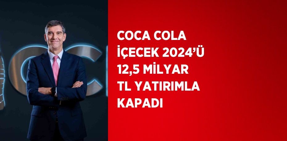 COCA COLA İÇECEK 2024’Ü 12,5 MİLYAR TL YATIRIMLA KAPADI