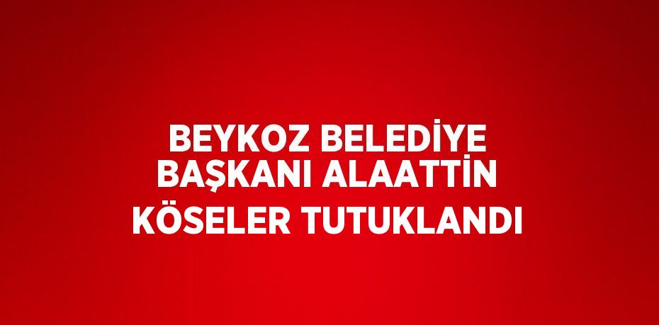 BEYKOZ BELEDİYE BAŞKANI ALAATTİN KÖSELER TUTUKLANDI