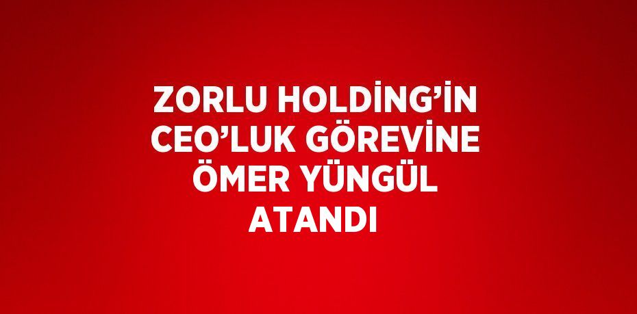 ZORLU HOLDİNG’İN CEO’LUK GÖREVİNE ÖMER YÜNGÜL ATANDI