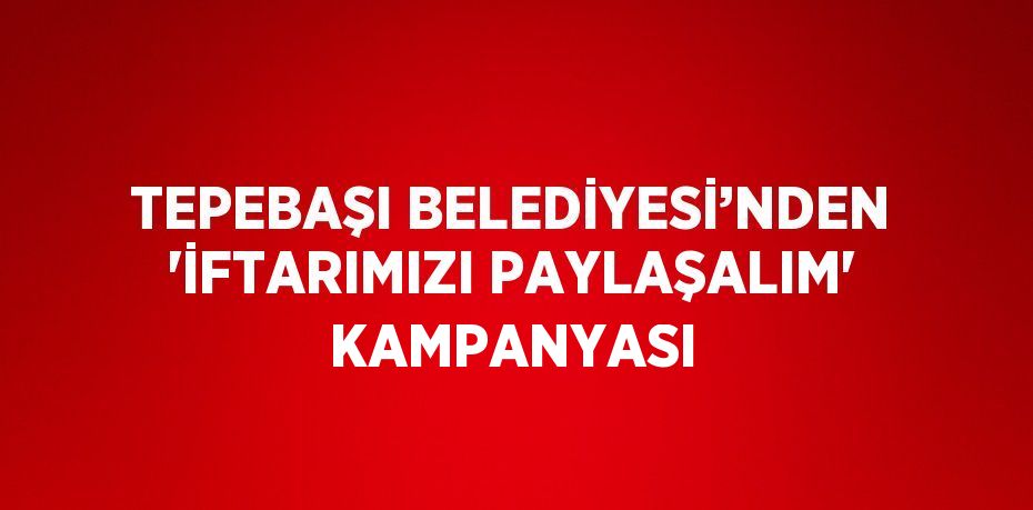 TEPEBAŞI BELEDİYESİ’NDEN 'İFTARIMIZI PAYLAŞALIM' KAMPANYASI