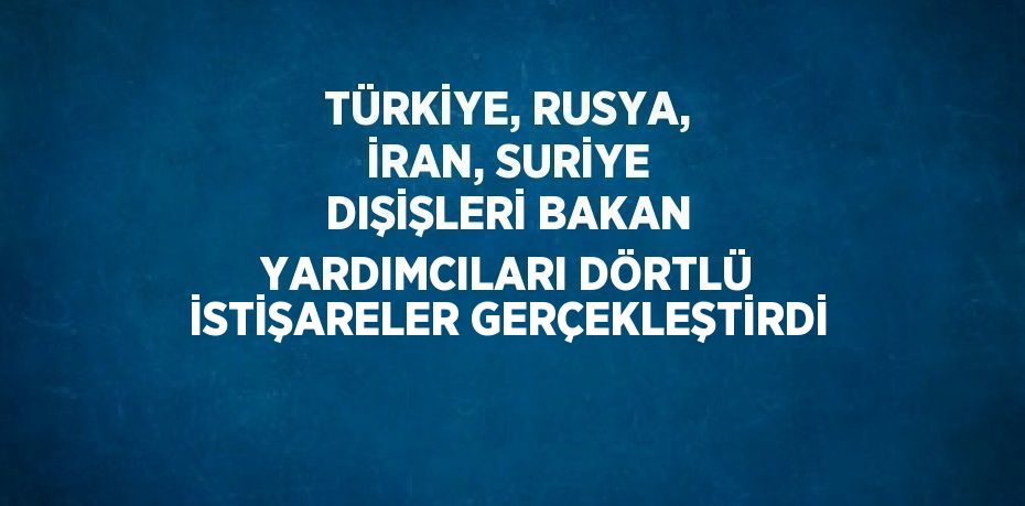 TÜRKİYE, RUSYA, İRAN, SURİYE DIŞİŞLERİ BAKAN YARDIMCILARI DÖRTLÜ İSTİŞARELER GERÇEKLEŞTİRDİ