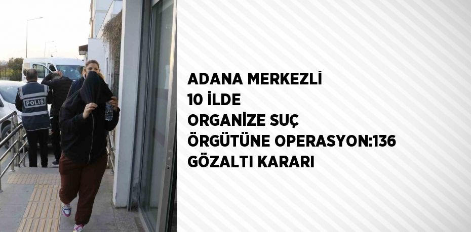 ADANA MERKEZLİ 10 İLDE ORGANİZE SUÇ ÖRGÜTÜNE OPERASYON:136 GÖZALTI KARARI