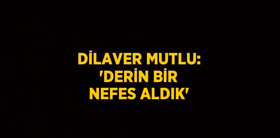 DİLAVER MUTLU: 'DERİN BİR NEFES ALDIK'