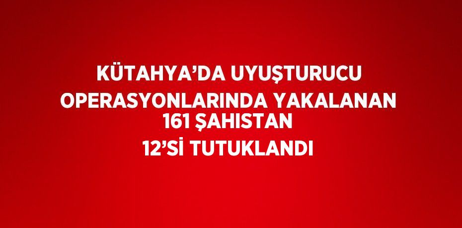 KÜTAHYA’DA UYUŞTURUCU OPERASYONLARINDA YAKALANAN 161 ŞAHISTAN 12’Sİ TUTUKLANDI