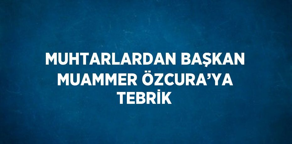 MUHTARLARDAN BAŞKAN MUAMMER ÖZCURA’YA TEBRİK