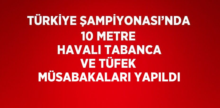 TÜRKİYE ŞAMPİYONASI’NDA 10 METRE HAVALI TABANCA VE TÜFEK MÜSABAKALARI YAPILDI