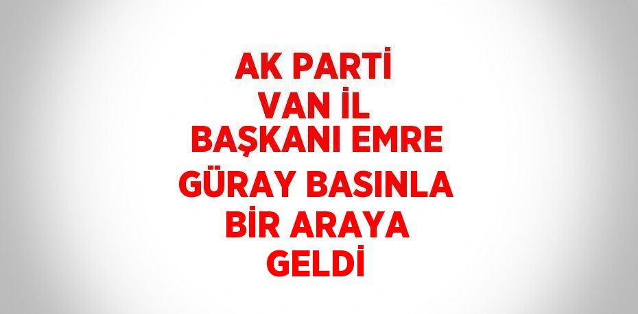 AK PARTİ VAN İL BAŞKANI EMRE GÜRAY BASINLA BİR ARAYA GELDİ