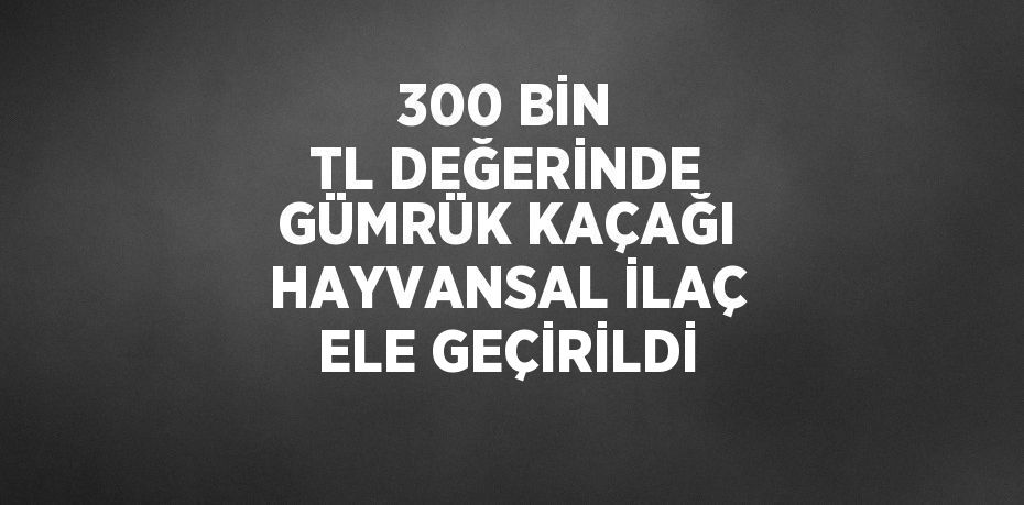 300 BİN TL DEĞERİNDE GÜMRÜK KAÇAĞI HAYVANSAL İLAÇ ELE GEÇİRİLDİ