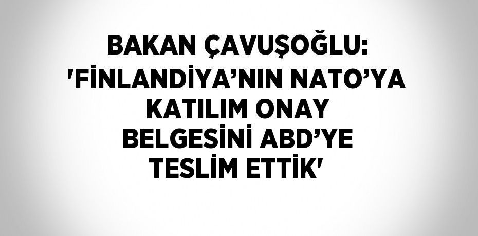 BAKAN ÇAVUŞOĞLU: 'FİNLANDİYA’NIN NATO’YA KATILIM ONAY BELGESİNİ ABD’YE TESLİM ETTİK'