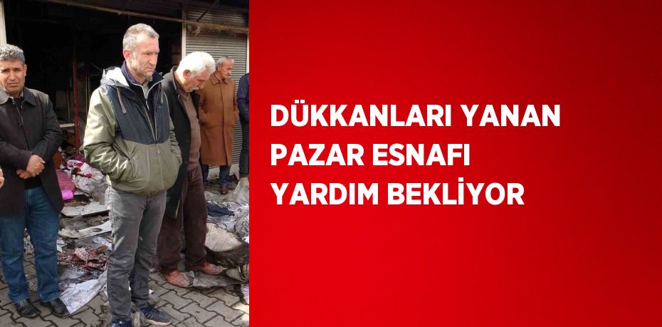 DÜKKANLARI YANAN PAZAR ESNAFI YARDIM BEKLİYOR