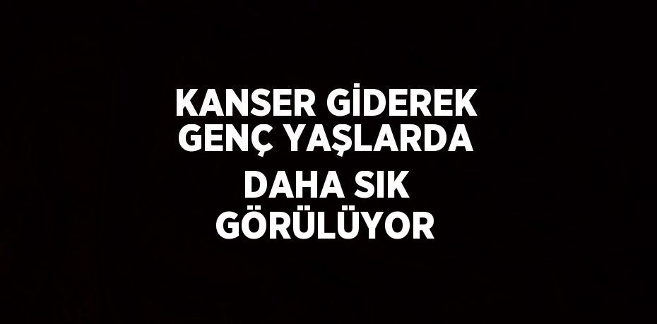 KANSER GİDEREK GENÇ YAŞLARDA DAHA SIK GÖRÜLÜYOR