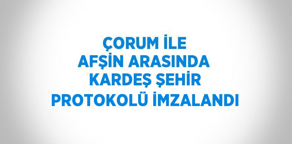 ÇORUM İLE AFŞİN ARASINDA KARDEŞ ŞEHİR PROTOKOLÜ İMZALANDI