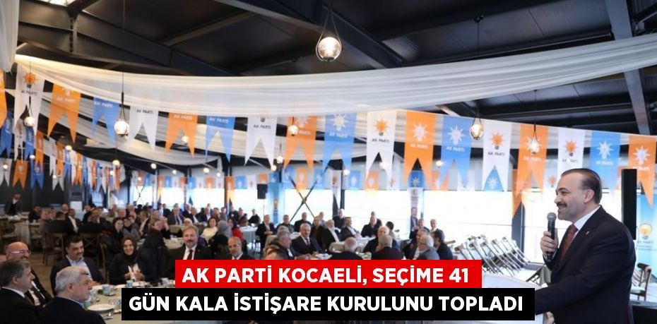 AK PARTİ KOCAELİ, SEÇİME 41 GÜN KALA İSTİŞARE KURULUNU TOPLADI