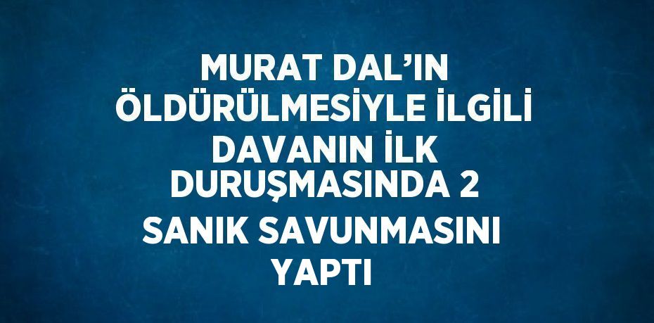 MURAT DAL’IN ÖLDÜRÜLMESİYLE İLGİLİ DAVANIN İLK DURUŞMASINDA 2 SANIK SAVUNMASINI YAPTI