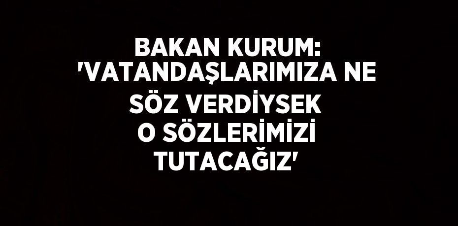 BAKAN KURUM: 'VATANDAŞLARIMIZA NE SÖZ VERDİYSEK O SÖZLERİMİZİ TUTACAĞIZ'