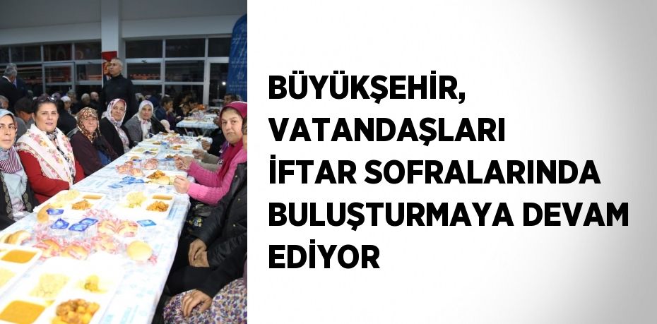 BÜYÜKŞEHİR, VATANDAŞLARI İFTAR SOFRALARINDA BULUŞTURMAYA DEVAM EDİYOR