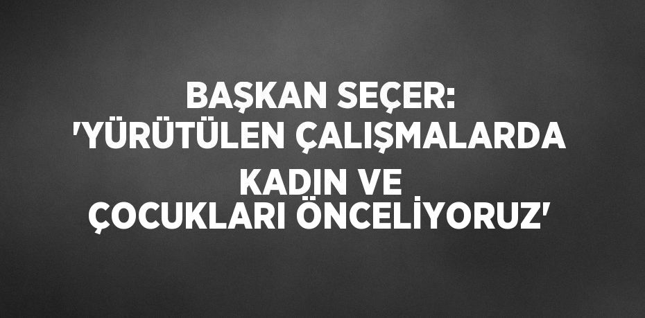 BAŞKAN SEÇER: 'YÜRÜTÜLEN ÇALIŞMALARDA KADIN VE ÇOCUKLARI ÖNCELİYORUZ'