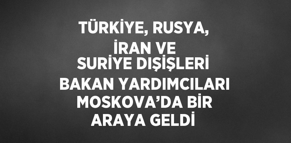 TÜRKİYE, RUSYA, İRAN VE SURİYE DIŞİŞLERİ BAKAN YARDIMCILARI MOSKOVA’DA BİR ARAYA GELDİ