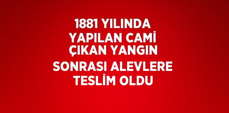 1881 YILINDA YAPILAN CAMİ ÇIKAN YANGIN SONRASI ALEVLERE TESLİM OLDU