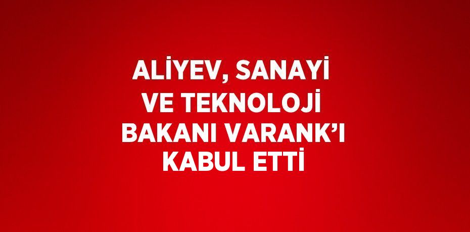 ALİYEV, SANAYİ VE TEKNOLOJİ BAKANI VARANK’I KABUL ETTİ