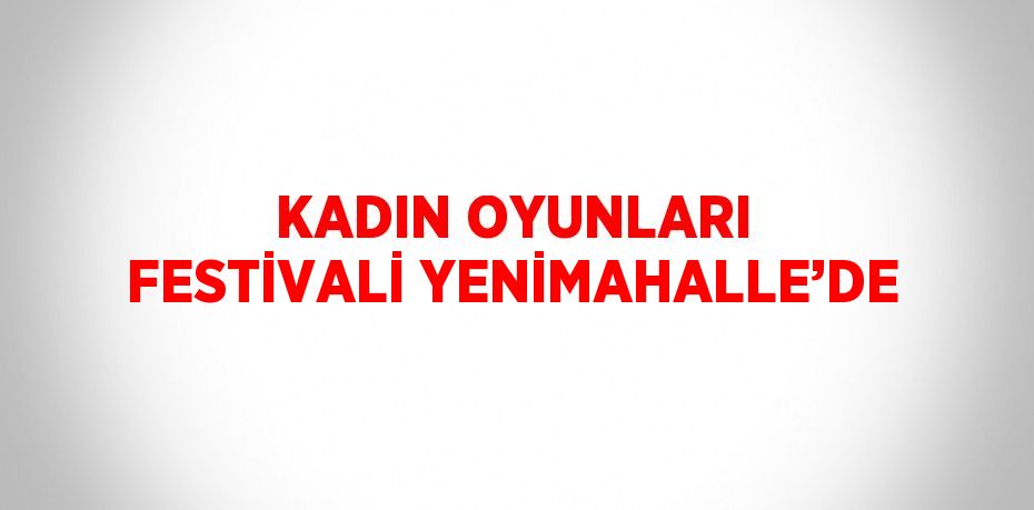 KADIN OYUNLARI FESTİVALİ YENİMAHALLE’DE