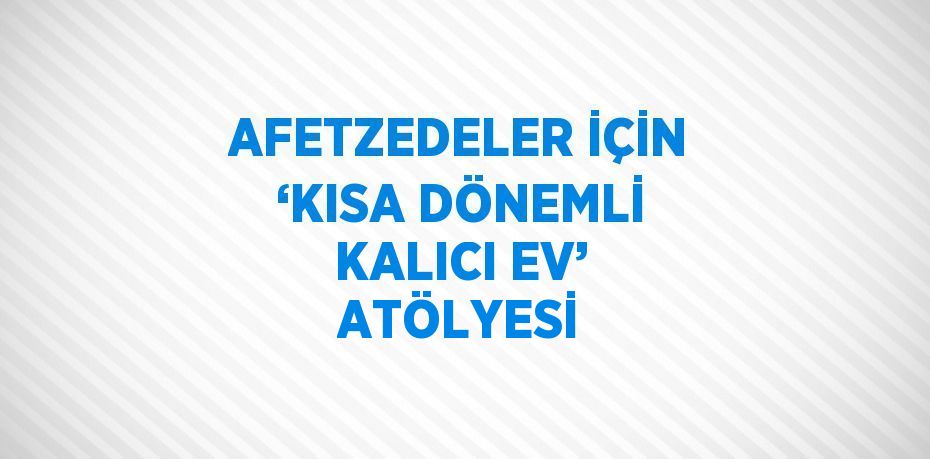 AFETZEDELER İÇİN ‘KISA DÖNEMLİ KALICI EV’ ATÖLYESİ