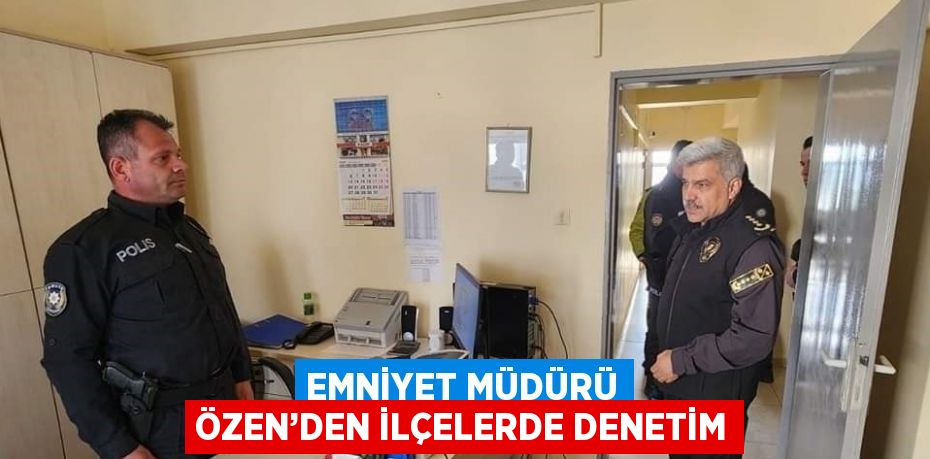 EMNİYET MÜDÜRÜ ÖZEN’DEN İLÇELERDE DENETİM