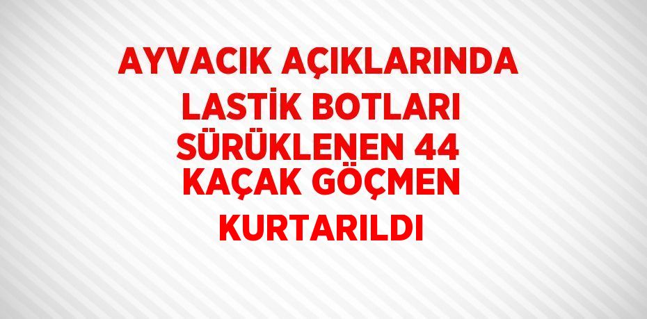 AYVACIK AÇIKLARINDA LASTİK BOTLARI SÜRÜKLENEN 44 KAÇAK GÖÇMEN KURTARILDI