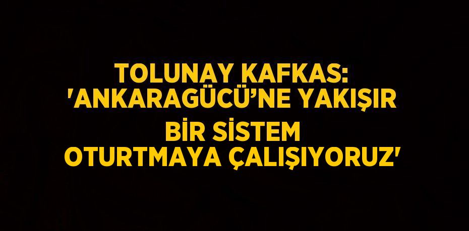 TOLUNAY KAFKAS: 'ANKARAGÜCÜ’NE YAKIŞIR BİR SİSTEM OTURTMAYA ÇALIŞIYORUZ'