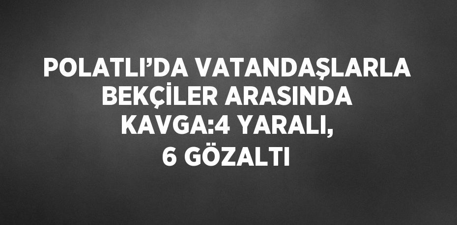 POLATLI’DA VATANDAŞLARLA BEKÇİLER ARASINDA KAVGA:4 YARALI, 6 GÖZALTI