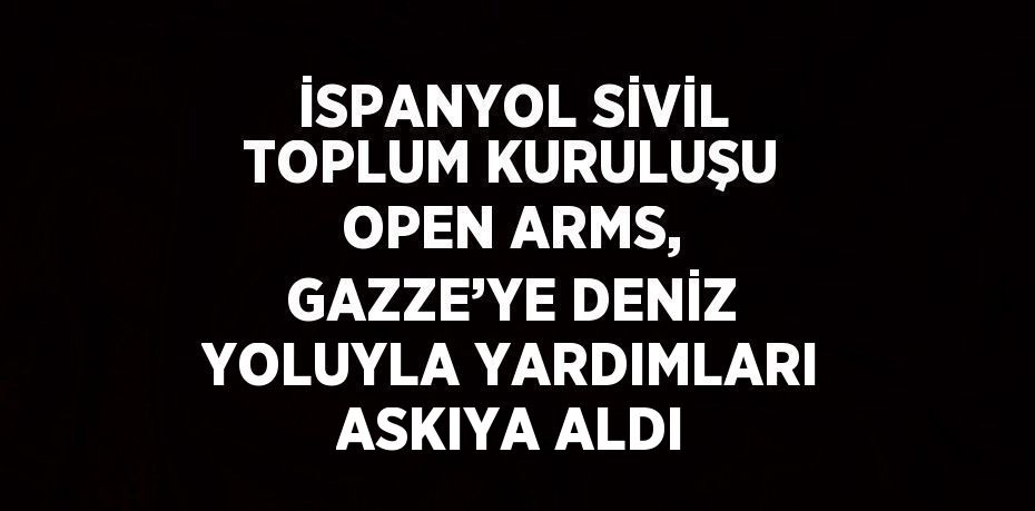 İSPANYOL SİVİL TOPLUM KURULUŞU OPEN ARMS, GAZZE’YE DENİZ YOLUYLA YARDIMLARI ASKIYA ALDI