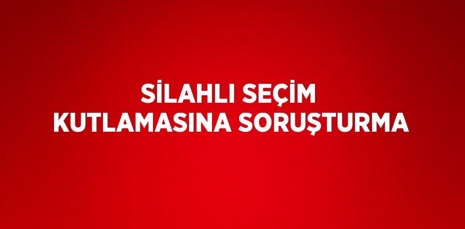 SİLAHLI SEÇİM KUTLAMASINA SORUŞTURMA