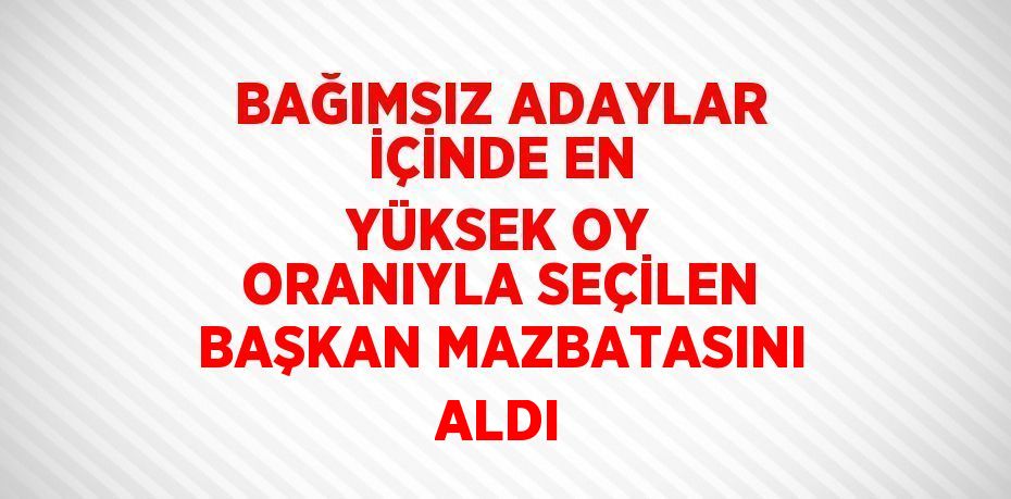 BAĞIMSIZ ADAYLAR İÇİNDE EN YÜKSEK OY ORANIYLA SEÇİLEN BAŞKAN MAZBATASINI ALDI