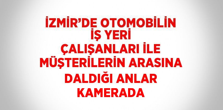 İZMİR’DE OTOMOBİLİN İŞ YERİ ÇALIŞANLARI İLE MÜŞTERİLERİN ARASINA DALDIĞI ANLAR KAMERADA