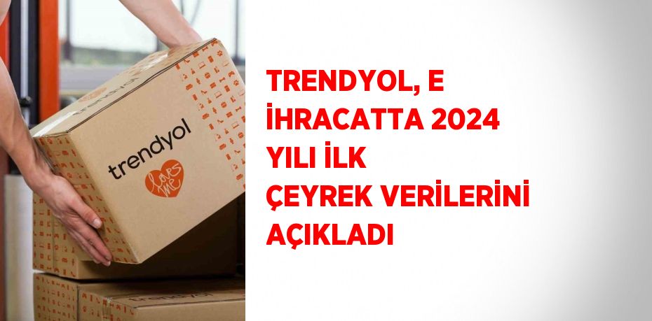 TRENDYOL, E İHRACATTA 2024 YILI İLK ÇEYREK VERİLERİNİ AÇIKLADI