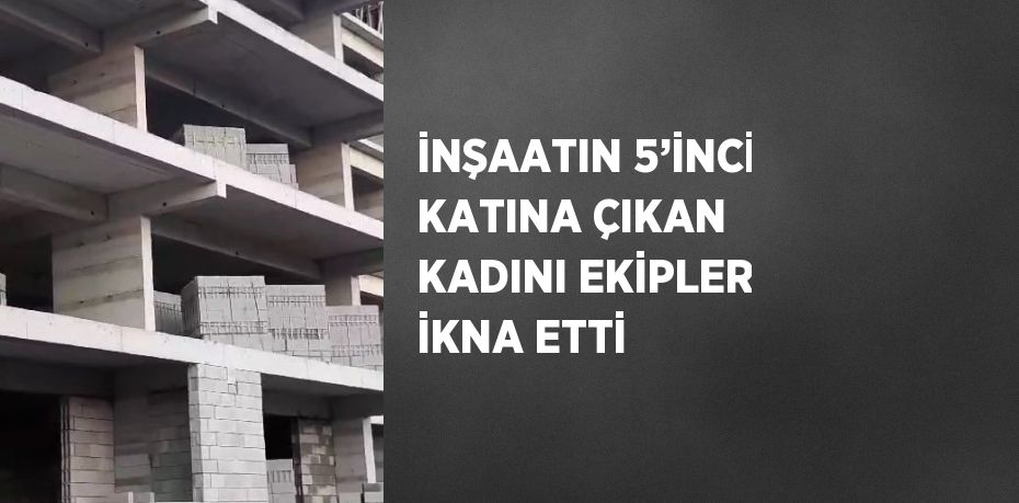 İNŞAATIN 5’İNCİ KATINA ÇIKAN KADINI EKİPLER İKNA ETTİ