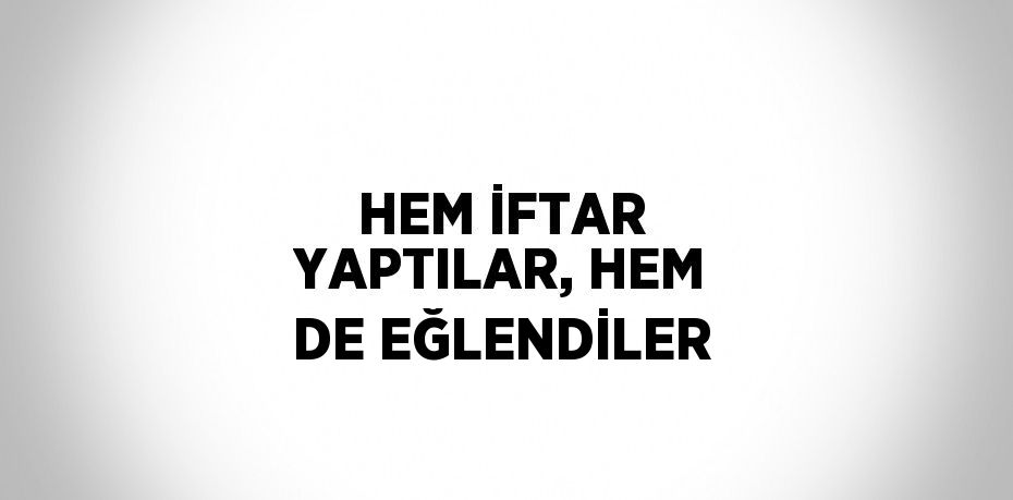 HEM İFTAR YAPTILAR, HEM DE EĞLENDİLER