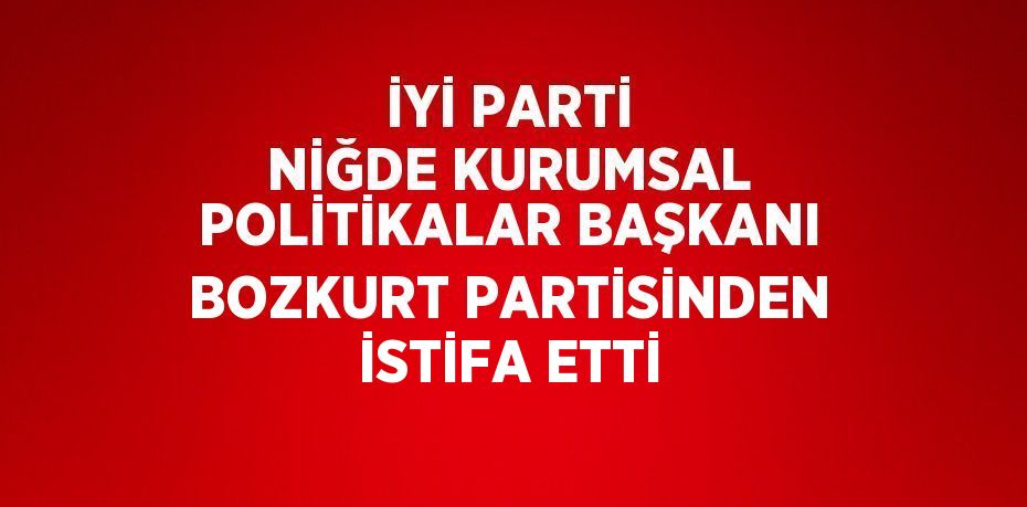 İYİ PARTİ NİĞDE KURUMSAL POLİTİKALAR BAŞKANI BOZKURT PARTİSİNDEN İSTİFA ETTİ