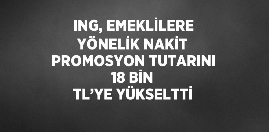 ING, EMEKLİLERE YÖNELİK NAKİT PROMOSYON TUTARINI 18 BİN TL’YE YÜKSELTTİ