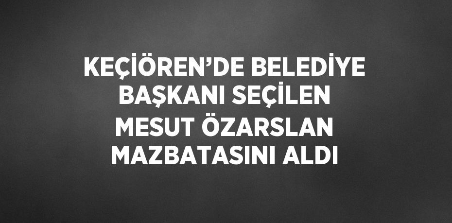 KEÇİÖREN’DE BELEDİYE BAŞKANI SEÇİLEN MESUT ÖZARSLAN MAZBATASINI ALDI