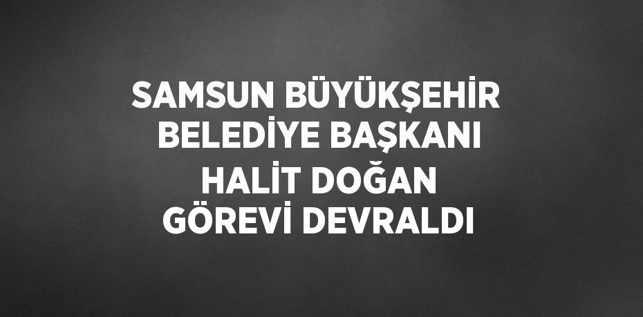 SAMSUN BÜYÜKŞEHİR BELEDİYE BAŞKANI HALİT DOĞAN GÖREVİ DEVRALDI